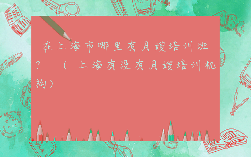 在上海市哪里有月嫂培训班？ (上海有没有月嫂培训机构)